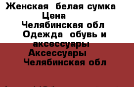 Женская, белая сумка.  › Цена ­ 300 - Челябинская обл. Одежда, обувь и аксессуары » Аксессуары   . Челябинская обл.